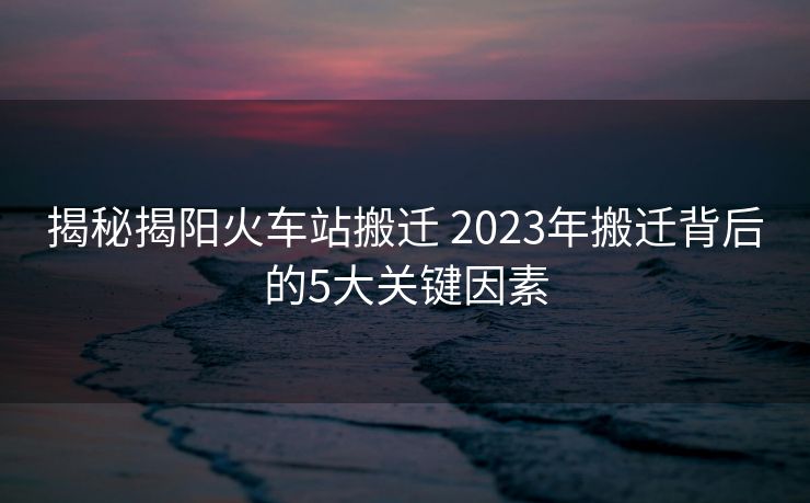揭秘揭阳火车站搬迁 2023年搬迁背后的5大关键因素