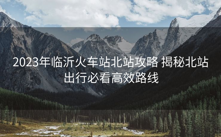 2023年临沂火车站北站攻略 揭秘北站出行必看高效路线