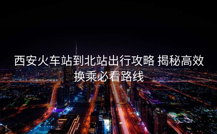 西安火车站到北站出行攻略 揭秘高效换乘必看路线 西安火车站到北站出行攻略 揭秘高效换乘必看路线