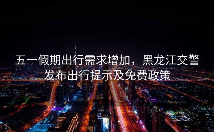五一假期出行需求增加，黑龙江交警发布出行提示及免费政策