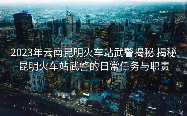2023年云南昆明火车站武警揭秘 揭秘昆明火车站武警的日常任务与职责 2023年云南昆明火车站武警揭秘 揭秘昆明火车站武警的日常任务与职责