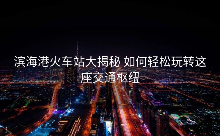 滨海港火车站大揭秘 如何轻松玩转这座交通枢纽