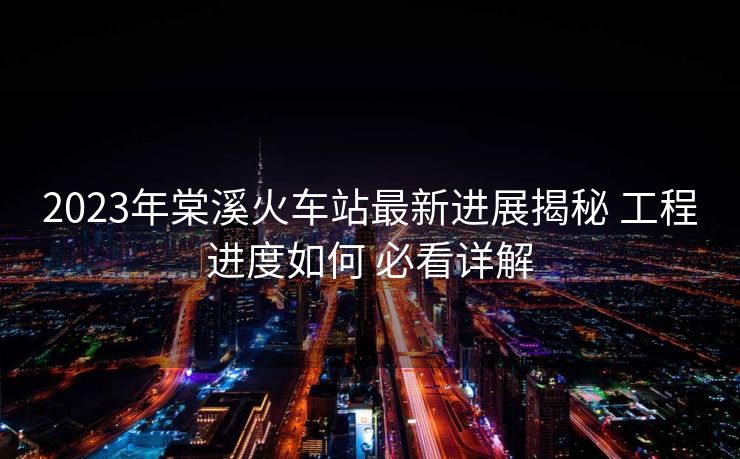 2023年棠溪火车站最新进展揭秘 工程进度如何 必看详解