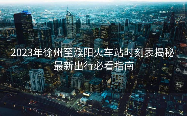 2023年徐州至濮阳火车站时刻表揭秘 最新出行必看指南