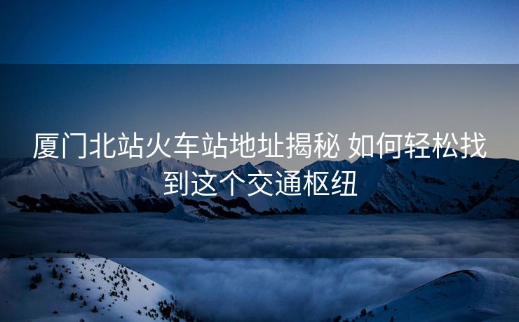 厦门北站火车站地址揭秘 如何轻松找到这个交通枢纽 厦门北站火车站地址揭秘 如何轻松找到这个交通枢纽