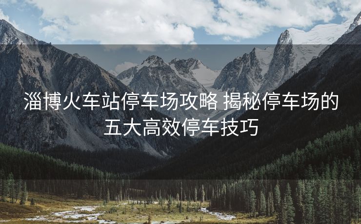 淄博火车站停车场攻略 揭秘停车场的五大高效停车技巧 淄博火车站停车场攻略 揭秘停车场的五大高效停车技巧