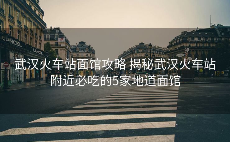 武汉火车站面馆攻略 揭秘武汉火车站附近必吃的5家地道面馆