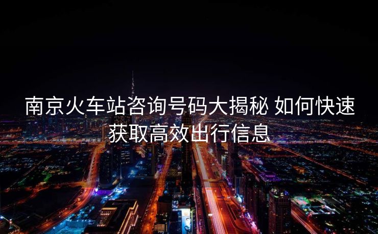 南京火车站咨询号码大揭秘 如何快速获取高效出行信息