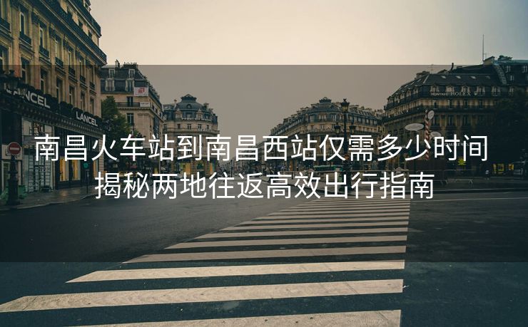 南昌火车站到南昌西站仅需多少时间 揭秘两地往返高效出行指南 南昌火车站到南昌西站仅需多少时间 揭秘两地往返高效出行指南