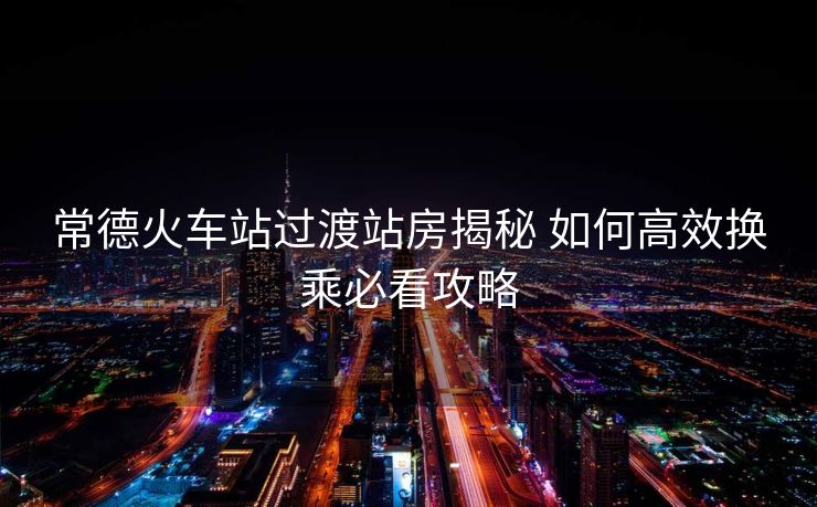 常德火车站过渡站房揭秘 如何高效换乘必看攻略
