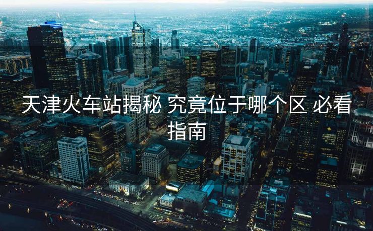 天津火车站揭秘 究竟位于哪个区 必看指南 天津火车站揭秘 究竟位于哪个区 必看指南