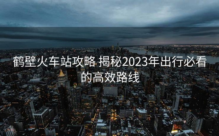 鹤壁火车站攻略 揭秘2023年出行必看的高效路线