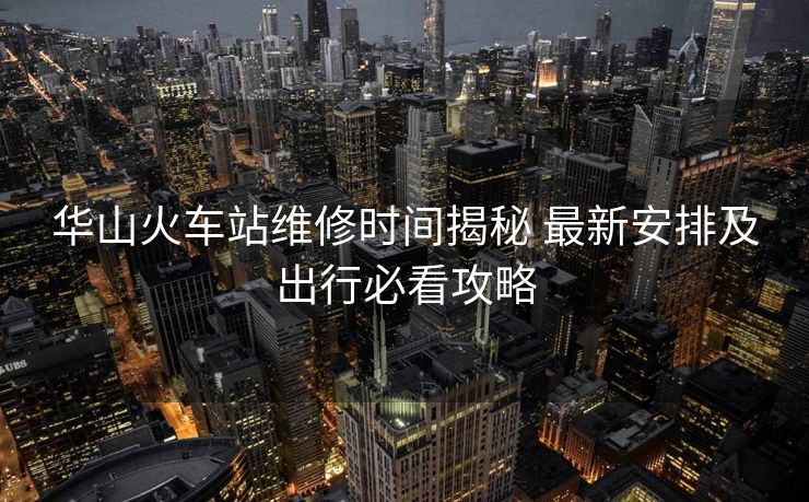 华山火车站维修时间揭秘 最新安排及出行必看攻略