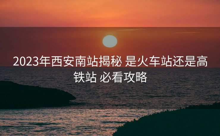 2023年西安南站揭秘 是火车站还是高铁站 必看攻略 2023年西安南站揭秘 是火车站还是高铁站 必看攻略