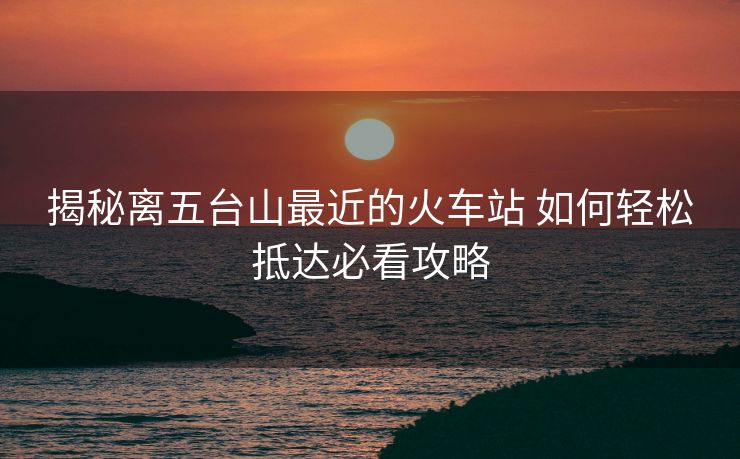 揭秘离五台山最近的火车站 如何轻松抵达必看攻略