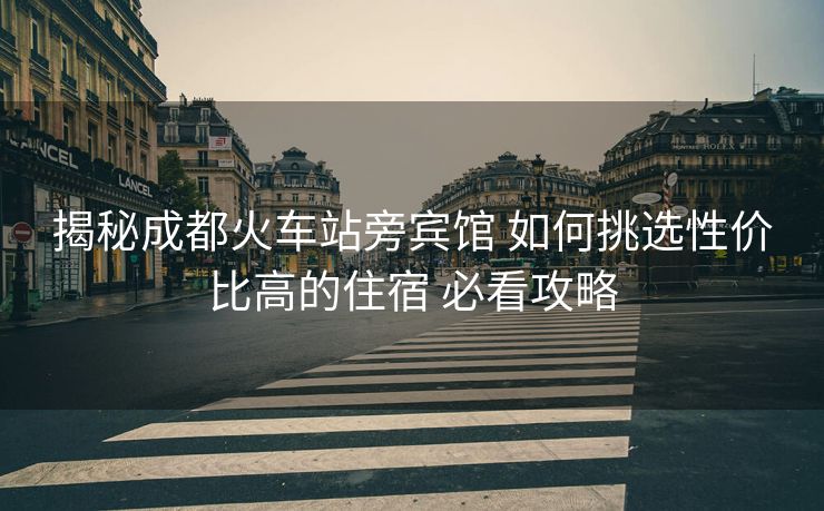 揭秘成都火车站旁宾馆 如何挑选性价比高的住宿 必看攻略