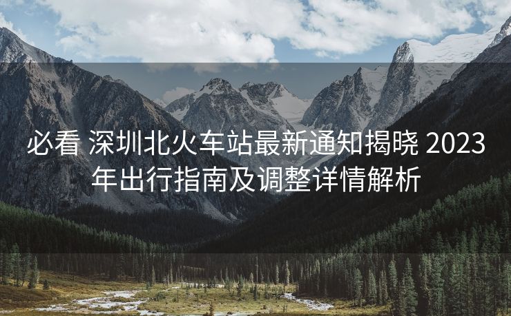必看 深圳北火车站最新通知揭晓 2023年出行指南及调整详情解析