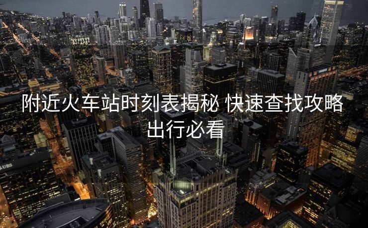 附近火车站时刻表揭秘 快速查找攻略 出行必看