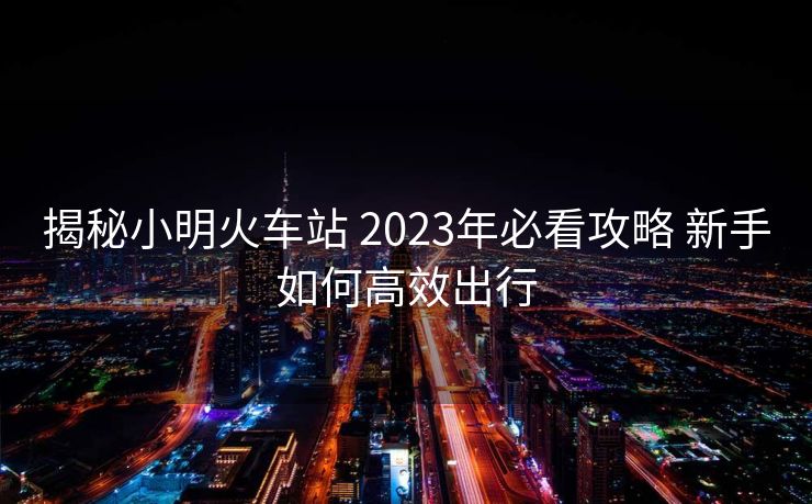 揭秘小明火车站 2023年必看攻略 新手如何高效出行