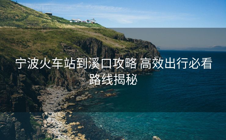 宁波火车站到溪口攻略 高效出行必看路线揭秘