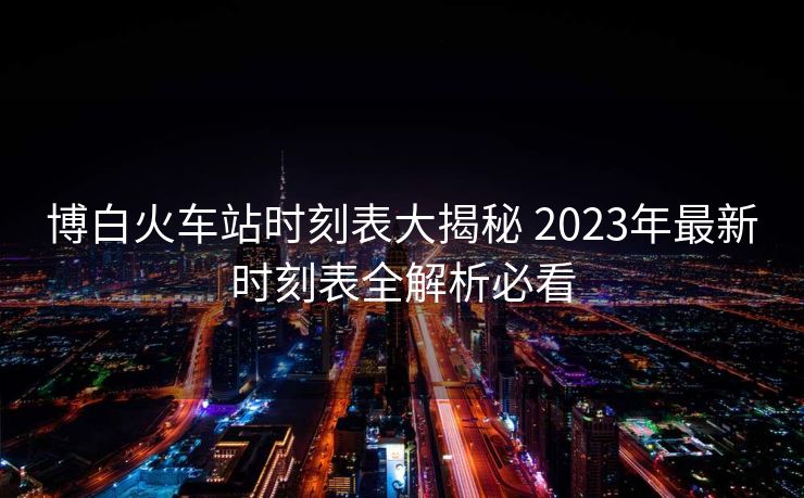 博白火车站时刻表大揭秘 2023年最新时刻表全解析必看