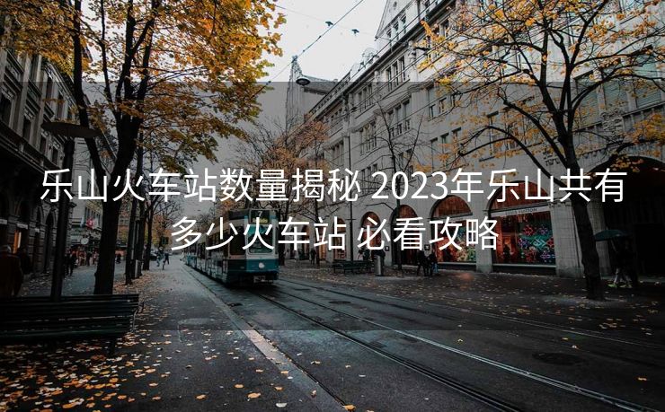 乐山火车站数量揭秘 2023年乐山共有多少火车站 必看攻略