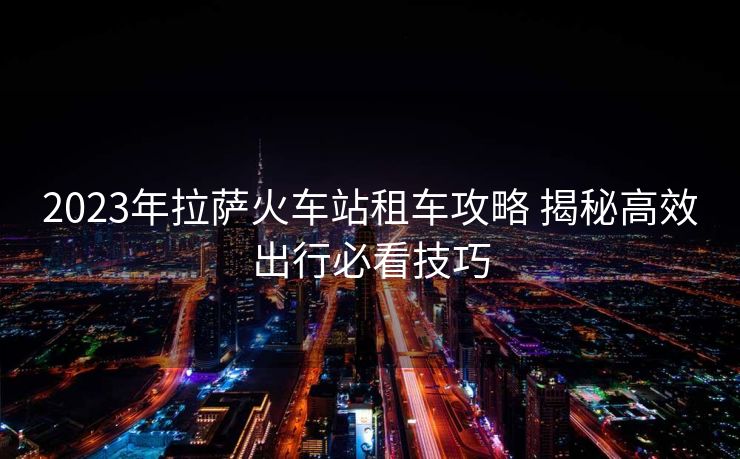 2023年拉萨火车站租车攻略 揭秘高效出行必看技巧