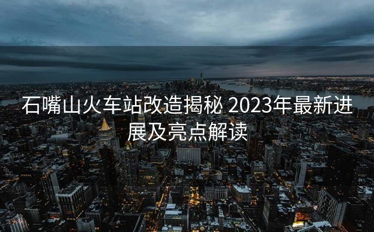 石嘴山火车站改造揭秘 2023年最新进展及亮点解读