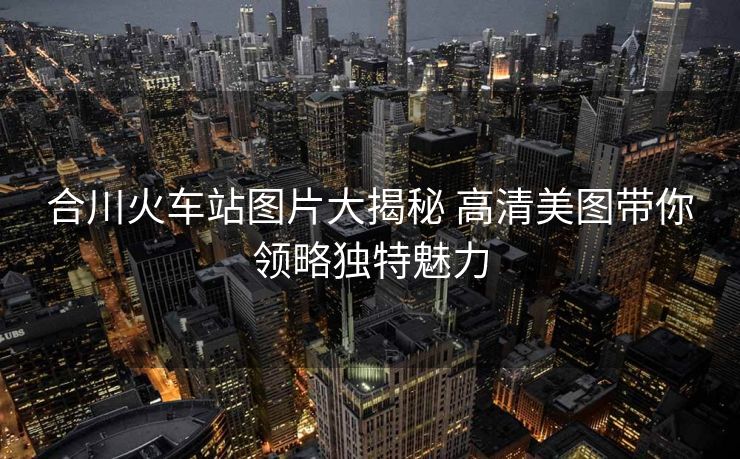 合川火车站图片大揭秘 高清美图带你领略独特魅力