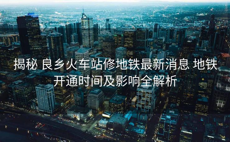 揭秘 良乡火车站修地铁最新消息 地铁开通时间及影响全解析