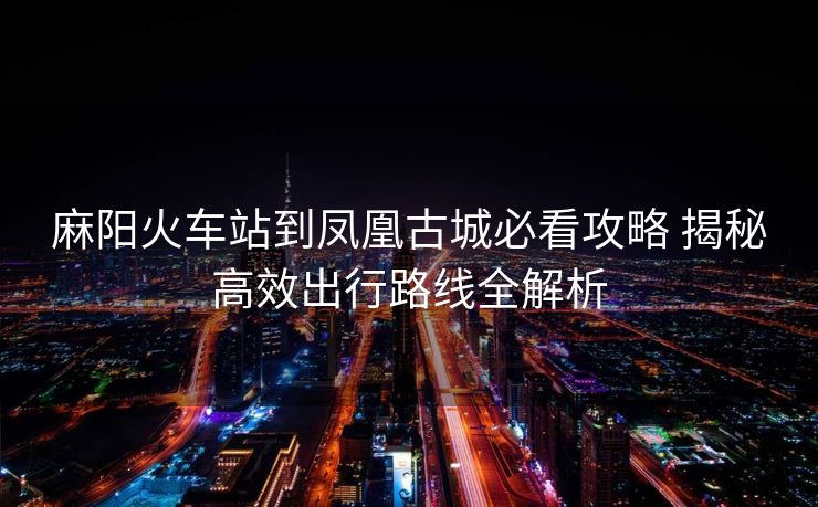麻阳火车站到凤凰古城必看攻略 揭秘高效出行路线全解析