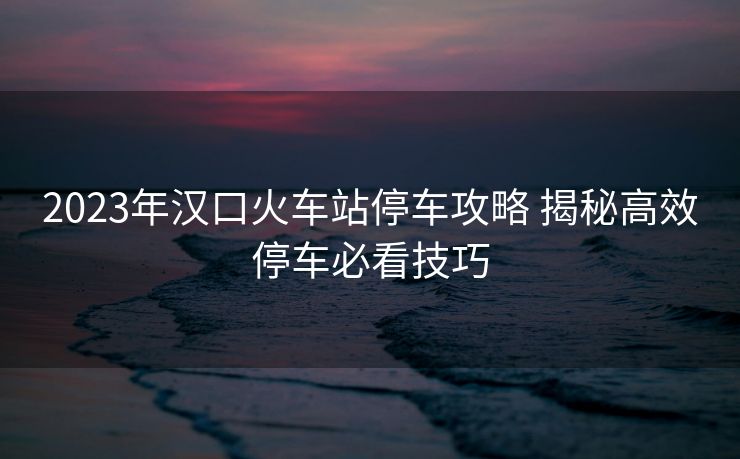 2023年汉口火车站停车攻略 揭秘高效停车必看技巧 2023年汉口火车站停车攻略 揭秘高效停车必看技巧