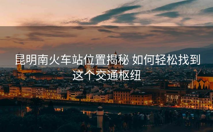 昆明南火车站位置揭秘 如何轻松找到这个交通枢纽