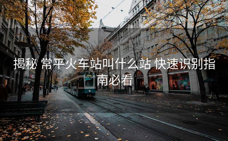 揭秘 常平火车站叫什么站 快速识别指南必看
