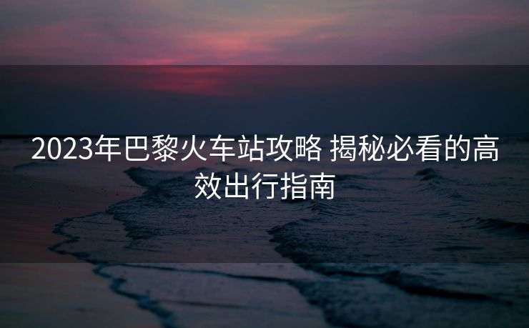 2023年巴黎火车站攻略 揭秘必看的高效出行指南