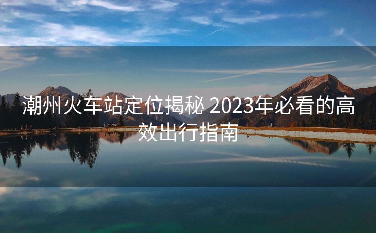 潮州火车站定位揭秘 2023年必看的高效出行指南