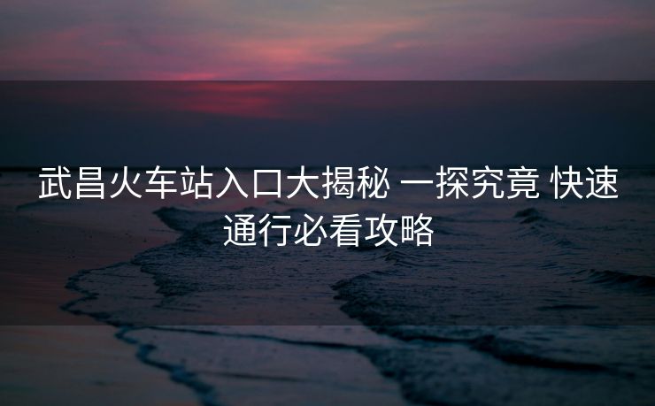 武昌火车站入口大揭秘 一探究竟 快速通行必看攻略 武昌火车站入口大揭秘 一探究竟 快速通行必看攻略