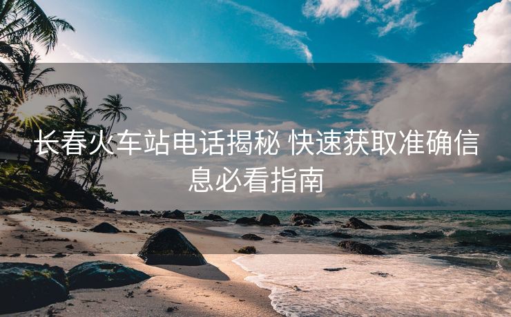 长春火车站电话揭秘 快速获取准确信息必看指南