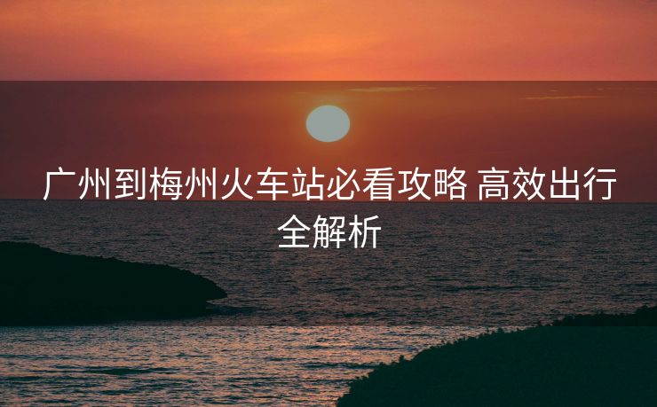 广州到梅州火车站必看攻略 高效出行全解析