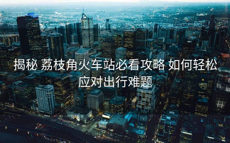 揭秘 荔枝角火车站必看攻略 如何轻松应对出行难题