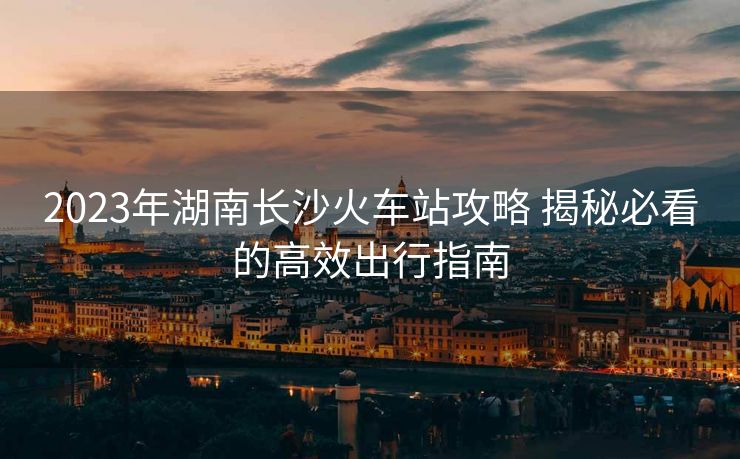 2023年湖南长沙火车站攻略 揭秘必看的高效出行指南