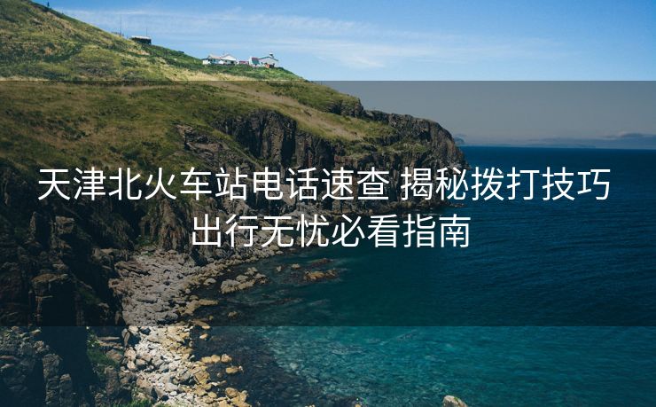 天津北火车站电话速查 揭秘拨打技巧 出行无忧必看指南