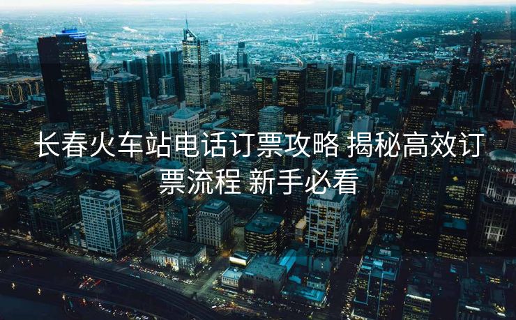 长春火车站电话订票攻略 揭秘高效订票流程 新手必看 长春火车站电话订票攻略 揭秘高效订票流程 新手必看