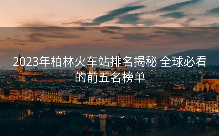 2023年柏林火车站排名揭秘 全球必看的前五名榜单