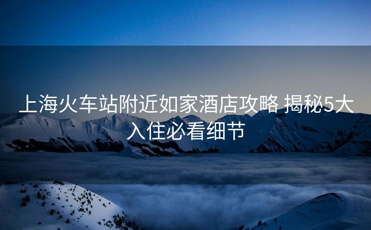 上海火车站附近如家酒店攻略 揭秘5大入住必看细节