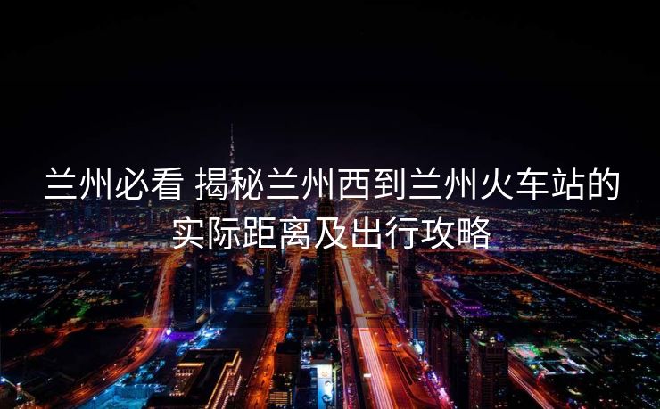 兰州必看 揭秘兰州西到兰州火车站的实际距离及出行攻略