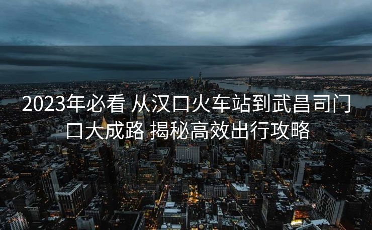 2023年必看 从汉口火车站到武昌司门口大成路 揭秘高效出行攻略