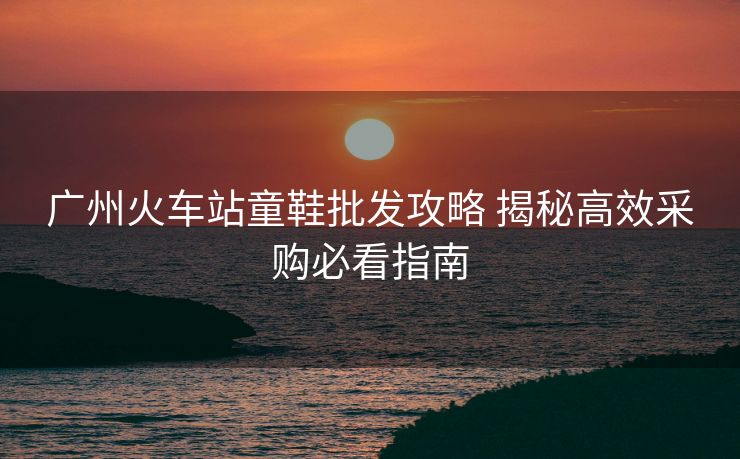 广州火车站童鞋批发攻略 揭秘高效采购必看指南