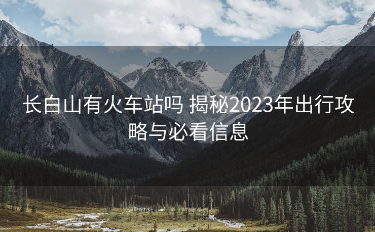 长白山有火车站吗 揭秘2023年出行攻略与必看信息