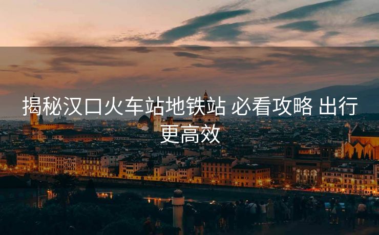 揭秘汉口火车站地铁站 必看攻略 出行更高效 揭秘汉口火车站地铁站 必看攻略 出行更高效